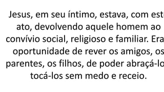 Jesus, em seu íntimo, estava, com este
ato, devolvendo aquele homem ao
convívio social, religioso e familiar. Era
oportunidade de rever os amigos, os
parentes, os filhos, de poder abraçá-lo
tocá-los sem medo e receio.
 