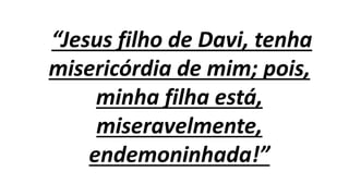 “Jesus filho de Davi, tenha
misericórdia de mim; pois,
minha filha está,
miseravelmente,
endemoninhada!”
 