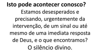 Isto pode acontecer conosco?
Estamos desesperados e
precisando, urgentemente da
intervenção, de um sinal ou até
mesmo de uma imediata resposta
de Deus, e o que encontramos?
O silêncio divino.
 