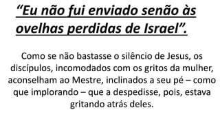 “Eu não fui enviado senão às
ovelhas perdidas de Israel”.
Como se não bastasse o silêncio de Jesus, os
discípulos, incomodados com os gritos da mulher,
aconselham ao Mestre, inclinados a seu pé – como
que implorando – que a despedisse, pois, estava
gritando atrás deles.
 
