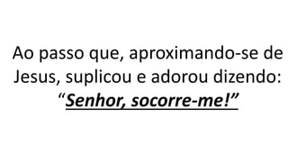 Ao passo que, aproximando-se de
Jesus, suplicou e adorou dizendo:
“Senhor, socorre-me!”
 