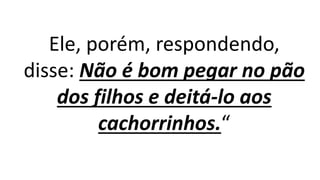 Ele, porém, respondendo,
disse: Não é bom pegar no pão
dos filhos e deitá-lo aos
cachorrinhos.“
 