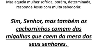 Mas aquela mulher sofrida, porém, determinada,
responde Jesus com muita sabedoria:
Sim, Senhor, mas também os
cachorrinhos comem das
migalhas que caem da mesa dos
seus senhores.
 