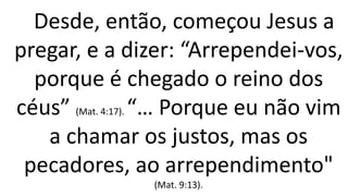 Desde, então, começou Jesus a
pregar, e a dizer: “Arrependei-vos,
porque é chegado o reino dos
céus” (Mat. 4:17). “… Porque eu não vim
a chamar os justos, mas os
pecadores, ao arrependimento"
(Mat. 9:13).
 