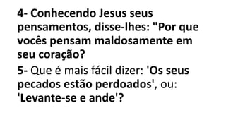 4- Conhecendo Jesus seus
pensamentos, disse-lhes: "Por que
vocês pensam maldosamente em
seu coração?
5- Que é mais fácil dizer: 'Os seus
pecados estão perdoados', ou:
'Levante-se e ande'?
 