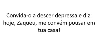 Convida-o a descer depressa e diz:
hoje, Zaqueu, me convém pousar em
tua casa!
 