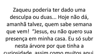 Zaqueu poderia ter dado uma
desculpa ou duas... Hoje não dá,
amanhã talvez, quem sabe semana
que vem! “Jesus, eu não quero sua
presença em minha casa. Eu só subr
nesta árvore por que tinha a
 