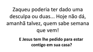 Zaqueu poderia ter dado uma
desculpa ou duas... Hoje não dá,
amanhã talvez, quem sabe semana
que vem!
E Jesus tem lhe pedido para estar
contigo em sua casa?
 
