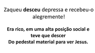 Zaqueu desceu depressa e recebeu-o
alegremente!
Era rico, em uma alta posição social e
teve que descer
Do pedestal material para ver Jesus.
 