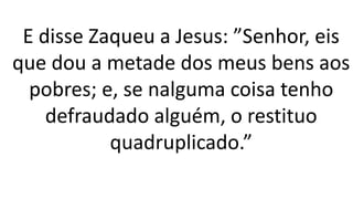 E disse Zaqueu a Jesus: ”Senhor, eis
que dou a metade dos meus bens aos
pobres; e, se nalguma coisa tenho
defraudado alguém, o restituo
quadruplicado.”
 