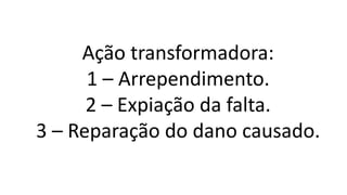 Ação transformadora:
1 – Arrependimento.
2 – Expiação da falta.
3 – Reparação do dano causado.
 