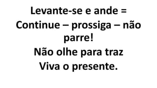Levante-se e ande =
Continue – prossiga – não
parre!
Não olhe para traz
Viva o presente.
 