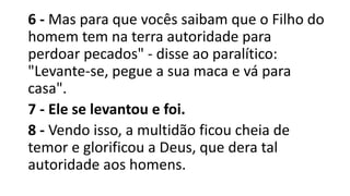 6 - Mas para que vocês saibam que o Filho do
homem tem na terra autoridade para
perdoar pecados" - disse ao paralítico:
"Levante-se, pegue a sua maca e vá para
casa".
7 - Ele se levantou e foi.
8 - Vendo isso, a multidão ficou cheia de
temor e glorificou a Deus, que dera tal
autoridade aos homens.
 