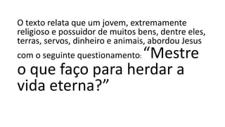 O texto relata que um jovem, extremamente
religioso e possuidor de muitos bens, dentre eles,
terras, servos, dinheiro e animais, abordou Jesus
com o seguinte questionamento: “Mestre
o que faço para herdar a
vida eterna?”
 