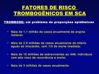 Mais de 1,1 milhão de casos anualmente de angina instável; Mais de 2,6 milhões de casos anualmente de infarto agudo do miocárdio, com 1/3 de morte imediata; Mais de 15 milhões de sobreviventes ao IAM; indivíduos com alto risco de recorrência e morte; Mais de 3 milhões de casos anualmente. TROMBOSE:  um problema de proporções epidêmicas FATORES DE RISCO  TROMBOGÊNICOS EM SCA 