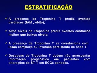 ESTRATIFICAÇÃO A presença de Troponina T prediz eventos cardíacos (IAM , óbito); Altos níveis de Troponina prediz eventos cardíacos melhor que baixos níveis; A presença de Troponina T se correlaciona com  lesão complexa ou inversão persistente de onda T; Dosagens de Troponina T podem não acrescentar informação prognóstica em pacientes com alterações de ST-T em ECGs seriados. 