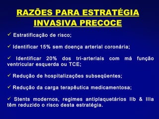 RAZÕES PARA ESTRATÉGIA INVASIVA PRECOCE Estratificação de risco; Identificar 15% sem doença arterial coronária; Identificar 20% dos tri-arteriais com má função ventricular esquerda ou TCE;  Redução de hospitalizações subseqüentes; Redução da carga terapêutica medicamentosa; Stents modernos, regimes antiplaquetários IIb & IIIa têm reduzido o risco desta estratégia. 