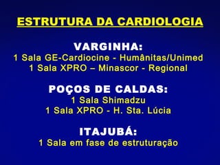 ESTRUTURA DA CARDIOLOGIA VARGINHA: 1 Sala GE-Cardiocine - Humânitas/Unimed 1 Sala XPRO – Minascor - Regional POÇOS DE CALDAS: 1 Sala Shimadzu 1 Sala XPRO - H. Sta. Lúcia ITAJUBÁ: 1 Sala em fase de estruturação 