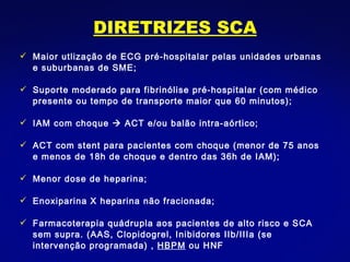DIRETRIZES SCA Maior utlização de ECG pré-hospitalar pelas unidades urbanas e suburbanas de SME; Suporte moderado para fibrinólise pré-hospitalar (com médico presente ou tempo de transporte maior que 60 minutos); IAM com choque    ACT e/ou balão intra-aórtico; ACT com stent para pacientes com choque (menor de 75 anos e menos de 18h de choque e dentro das 36h de IAM); Menor dose de heparina; Enoxiparina X heparina não fracionada; Farmacoterapia quádrupla aos pacientes de alto risco e SCA sem supra. (AAS, Clopidogrel, Inibidores IIb/IIIa (se intervenção programada) ,  HBPM  ou HNF  