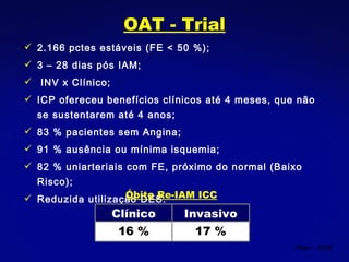 OAT - Trial 2.166 pctes estáveis (FE < 50 %); 3 – 28 dias pós IAM; INV x Clínico; ICP ofereceu benefícios clínicos até 4 meses, que não se sustentarem até 4 anos; 83 % pacientes sem Angina; 91 % ausência ou mínima isquemia; 82 % uniarteriais com FE, próximo do normal (Baixo Risco); Reduzida utilização DES. Nejm , 2006 Óbito Re-IAM ICC Clínico Invasivo 16 % 17 % 