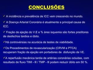 A incidência e prevalência de ICC vem crescendo no mundo.  A Doença Arterial Coronária é atualmente a principal causa de ICC. Fração de ejeção do V.E e % área isquemia são fortes preditores de desfechos tardios e óbito. Há controvérsias na acurácia de testes de viabilidade. Os Procedimentos de revascularização (CRVM e PTCA)  recuperam fração de ejeção em portadores de  disfunção de VE. A reperfusão mecânica tardia de artérias coronárias ocluidas, com resultado de fluxo TIMI - lll / TMP - lll podem reduzir óbito em 50 %. CONCLUSÕES 