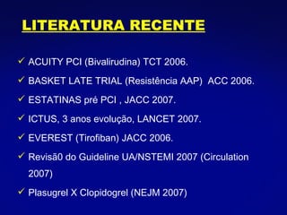ACUITY PCI (Bivalirudina) TCT 2006. BASKET LATE TRIAL (Resistência AAP)  ACC 2006. ESTATINAS pré PCI , JACC 2007. ICTUS, 3 anos evolução, LANCET 2007. EVEREST (Tirofiban) JACC 2006. Revisã0 do Guideline UA/NSTEMI 2007 (Circulation 2007) Plasugrel X Clopidogrel (NEJM 2007) LITERATURA RECENTE 
