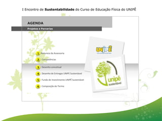 I Encontro de Sustentabilidade do Curso de Educação Física do UNIPÊ



   AGENDA
   Projetos e Parcerias




          1   Natureza da Assessoria

          2   Competências


          3   Desenho conceitual

          4   Desenho de Entregas UNIPE Sustentável

          5   Fundo de Investimento UNIPÊ Sustentável

          6   Composição do Termo
 