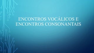 ENCONTROS VOCÁLICOS E
ENCONTROS CONSONANTAIS
 