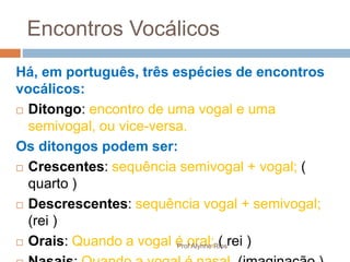 Encontros Vocálicos
Há, em português, três espécies de encontros
vocálicos:
 Ditongo: encontro de uma vogal e uma
semivogal, ou vice-versa.
Os ditongos podem ser:
 Crescentes: sequência semivogal + vogal; (
quarto )
 Descrescentes: sequência vogal + semivogal;
(rei )
 Orais: Quando a vogal é oral; ( rei )Prof Alynne Rios
 