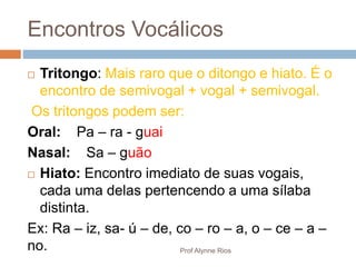  Tritongo: Mais raro que o ditongo e hiato. É o
encontro de semivogal + vogal + semivogal.
Os tritongos podem ser:
Oral: Pa – ra - guai
Nasal: Sa – guão
 Hiato: Encontro imediato de suas vogais,
cada uma delas pertencendo a uma sílaba
distinta.
Ex: Ra – iz, sa- ú – de, co – ro – a, o – ce – a –
no.
Encontros Vocálicos
Prof Alynne Rios
 