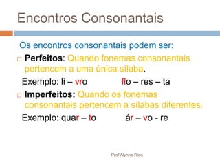 Encontros Consonantais
Os encontros consonantais podem ser:
 Perfeitos: Quando fonemas consonantais
pertencem a uma única sílaba.
Exemplo: li – vro flo – res – ta
 Imperfeitos: Quando os fonemas
consonantais pertencem a sílabas diferentes.
Exemplo: quar – to ár – vo - re
Prof Alynne Rios
 