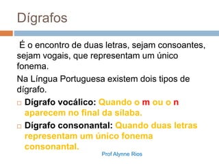 Dígrafos
É o encontro de duas letras, sejam consoantes,
sejam vogais, que representam um único
fonema.
Na Língua Portuguesa existem dois tipos de
dígrafo.
 Dígrafo vocálico: Quando o m ou o n
aparecem no final da sílaba.
 Dígrafo consonantal: Quando duas letras
representam um único fonema
consonantal.
Prof Alynne Rios
 