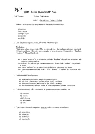 CEDEP – Centro EducacionalD’ Paula
Prof.ª Suzana Ensino Fundamental
Aula 2 - Exercícios - Prefixo e Sufixo
1. Indique a palavra que foge ao processo de formação de chapechape:
a) zunzum
b) reco-reco
c) toque-toque
d) tlim-tlim
e) vivido
2. Com relação ao seguinte poema, é CORRETO afirmar que:
Neologismo
“Beijo pouco, falo menos ainda. / Mas invento palavras / Que traduzem a ternura mais funda
/ E mais cotidiana. / Inventei, por exemplo, o verbo teadorar. / Intransitivo: / Teadoro,
Teodora. ” (Manuel Bandeira).
a) o verbo “teadorar” e o substantivo próprio “Teodora” são palavras cognatas, pois
possuem o mesmo radical;
b) as classes das palavras que compõem a estrutura do vocábulo “teadorar” são pronome
e verbo;
c) o verbo “teadorar”,por se tratar de um neologismo, não possui morfemas;
d) a vogal temática dos verbos “beijo”, “falo”, “invento” e “teadoro” é a mesma, ou seja,
“o”.
3. Está INCORRETO afirmar que:
a) malcheiroso é formada por prefixação e sufixação.
b) televisão é formada por prefixação que significa ao longe.
c) folhagem é formada por derivação que significa ao longe.
d) Em amado e malcheiroso, ambos os sufixos significam provido ou cheio de.
4. O elemento mórfico NÃO é desinência de gênero, que marca o feminino, em:
a) tristonha
b) mestra
c) telefonema
d) perdedoras
e) loba.
5. O processo de formação da palavra amaciar está corretamente indicado em:
a) parassíntese
b) sufixação
c) prefixação
d) aglutinação
 