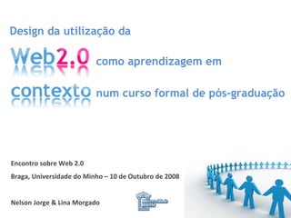 Encontro sobre Web 2.0 Braga, Universidade do Minho – 10 de Outubro de 2008 Nelson Jorge & Lina Morgado Design da utilização da num curso formal de pós-graduação como aprendizagem em 