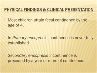  Most children attain fecal continence by the
age of 4.
 In Primary encopresis, continence is never fully
established
 Secondary encopresis incontinence is
preceded by a year or more of continence.
 