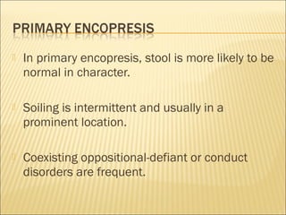  In primary encopresis, stool is more likely to be
normal in character.
 Soiling is intermittent and usually in a
prominent location.
 Coexisting oppositional-defiant or conduct
disorders are frequent.
 