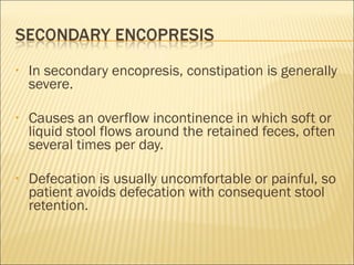 • In secondary encopresis, constipation is generally
severe.
• Causes an overflow incontinence in which soft or
liquid stool flows around the retained feces, often
several times per day.
• Defecation is usually uncomfortable or painful, so
patient avoids defecation with consequent stool
retention.
 