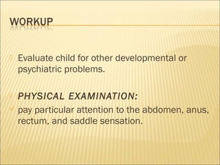  Evaluate child for other developmental or
psychiatric problems.
 PHYSICAL EXAMINATION:
 pay particular attention to the abdomen, anus,
rectum, and saddle sensation.
 
