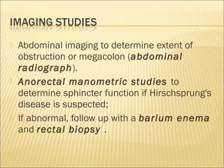  Abdominal imaging to determine extent of
obstruction or megacolon (abdominal
radiograph).
 Anorectal manometric studies to
determine sphincter function if Hirschsprung's
disease is suspected;
 If abnormal, follow up with a barium enema
and rectal biopsy .
 
