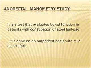 It is a test that evaluates bowel function in
patients with constipation or stool leakage.
   It is done on an outpatient basis with mild
discomfort.
 