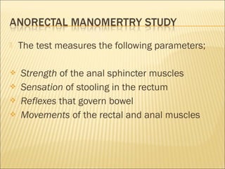  The test measures the following parameters;
 Strength of the anal sphincter muscles
 Sensation of stooling in the rectum
 Reflexes that govern bowel
 Movements of the rectal and anal muscles
 
