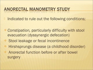  Indicated to rule out the following conditions;
 Constipation, particularly difficulty with stool
evacuation (dyssynergic defecation)
 Stool leakage or fecal incontinence
 Hirshsprungs disease (a childhood disorder)
 Anorectal function before or after bowel
surgery
 