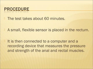  The test takes about 60 minutes. 
 A small, flexible sensor is placed in the rectum. 
 It is then connected to a computer and a
recording device that measures the pressure
and strength of the anal and rectal muscles. 
 