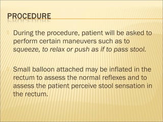  During the procedure, patient will be asked to
perform certain maneuvers such as to
squeeze, to relax or push as if to pass stool.
 Small balloon attached may be inflated in the
rectum to assess the normal reflexes and to
assess the patient perceive stool sensation in
the rectum.
 