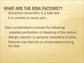  Anorectal manometry is a safe test.
 It is unlikely to cause pain .
Rare complications include the following;
 possible perforation or bleeding of the rectum.
 Allergic reaction to persons insensitive to latex.
 Patients may feel shy or embarrassed during
the test.
 