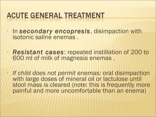 • In secondary encopresis, disimpaction with
isotonic saline enemas .
• Resistant cases: repeated instillation of 200 to
600 ml of milk of magnesia enemas .
• If child does not permit enemas: oral disimpaction
with large doses of mineral oil or lactulose until
stool mass is cleared (note: this is frequently more
painful and more uncomfortable than an enema)
 
