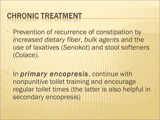• Prevention of recurrence of constipation by
increased dietary fiber, bulk agents and the
use of laxatives (Senokot) and stool softeners
(Colace).
• In primary encopresis, continue with
nonpunitive toilet training and encourage
regular toilet times (the latter is also helpful in
secondary encopresis)
 