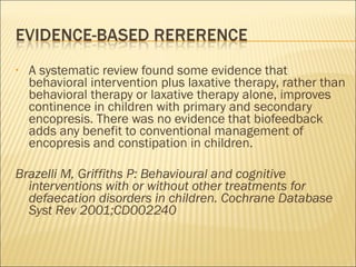 • A systematic review found some evidence that
behavioral intervention plus laxative therapy, rather than
behavioral therapy or laxative therapy alone, improves
continence in children with primary and secondary
encopresis. There was no evidence that biofeedback
adds any benefit to conventional management of
encopresis and constipation in children.
Brazelli M, Griffiths P: Behavioural and cognitive
interventions with or without other treatments for
defaecation disorders in children. Cochrane Database
Syst Rev 2001;CD002240
 