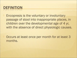  Encopresis is the voluntary or involuntary
passage of stool into inappropriate places, in
children over the developmental age of 4 yr,
with the absence of direct physiologic causes.
 Occurs at least once per month for at least 3
months.
 