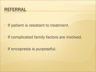  If patient is resistant to treatment.
 If complicated family factors are involved.
 If encopresis is purposeful.
 